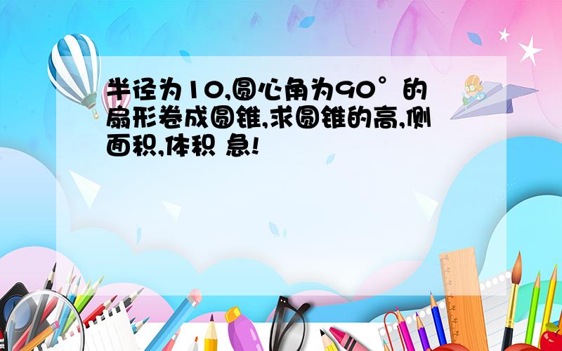 半径为10,圆心角为90°的扇形卷成圆锥,求圆锥的高,侧面积,体积 急!