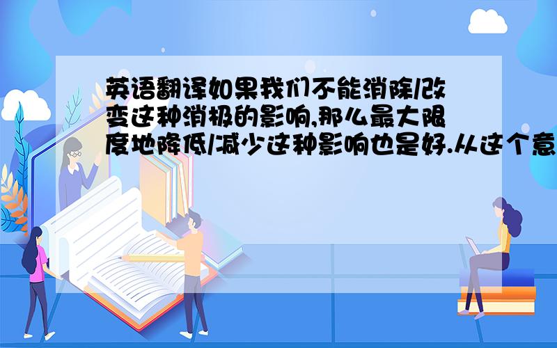 英语翻译如果我们不能消除/改变这种消极的影响,那么最大限度地降低/减少这种影响也是好.从这个意义上讲,搞清楚不同的A对B