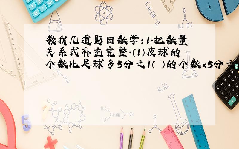 教我几道题目数学：1.把数量关系式补充完整.（1）皮球的个数比足球多5分之1（ ）的个数×5分之1=（ ）的个数（2）实