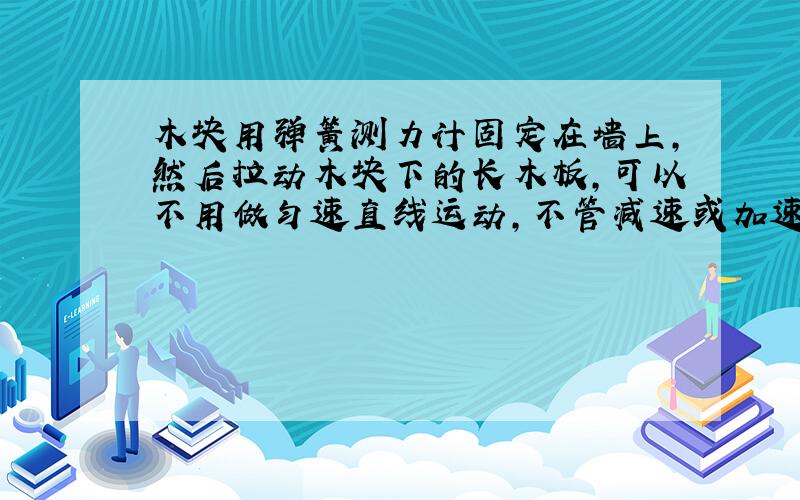 木块用弹簧测力计固定在墙上,然后拉动木块下的长木板,可以不用做匀速直线运动,不管减速或加速都不会变