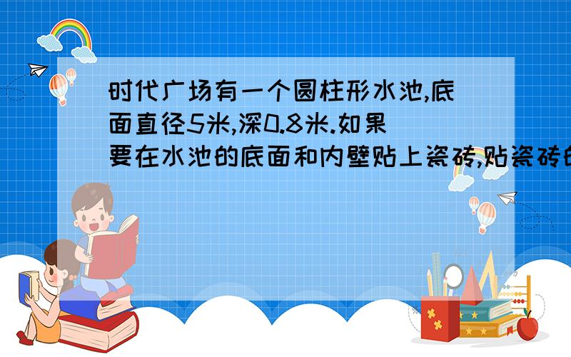 时代广场有一个圆柱形水池,底面直径5米,深0.8米.如果要在水池的底面和内壁贴上瓷砖,贴瓷砖的面积是多少平方米?已知每立