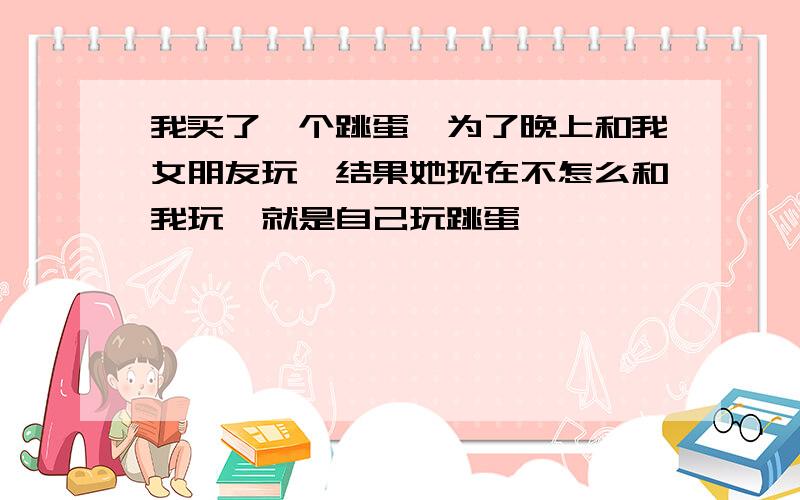 我买了一个跳蛋,为了晚上和我女朋友玩,结果她现在不怎么和我玩,就是自己玩跳蛋