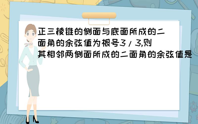 正三棱锥的侧面与底面所成的二面角的余弦值为根号3/3,则其相邻两侧面所成的二面角的余弦值是