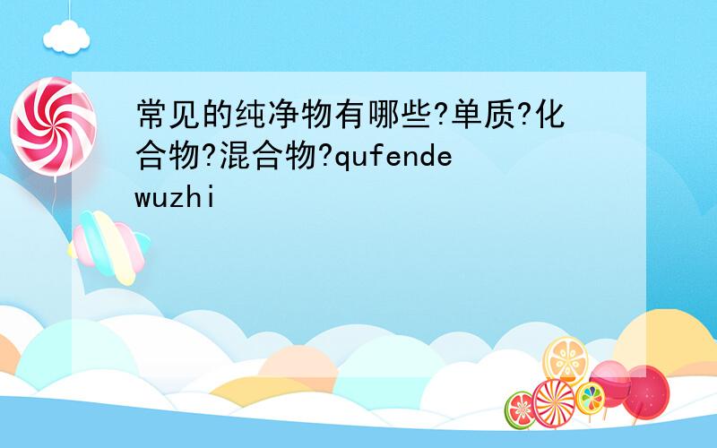 常见的纯净物有哪些?单质?化合物?混合物?qufendewuzhi