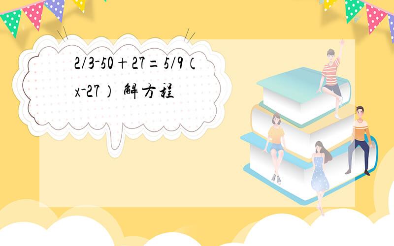 2/3-50+27=5/9（x-27） 解方程