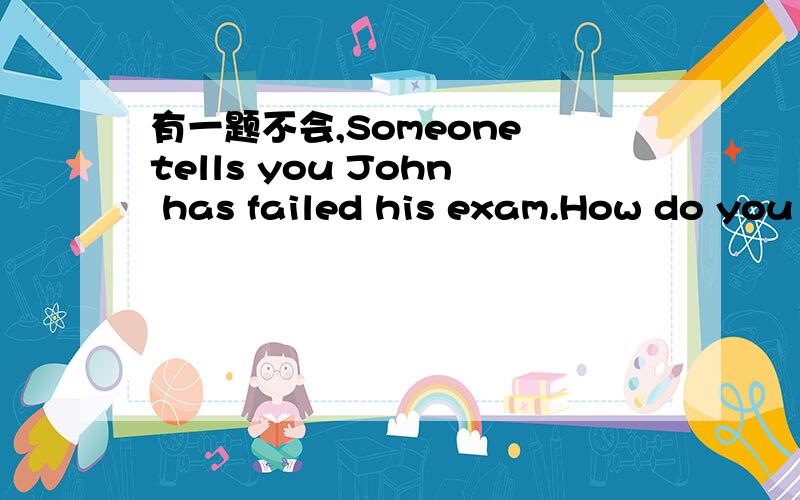 有一题不会,Someone tells you John has failed his exam.How do you