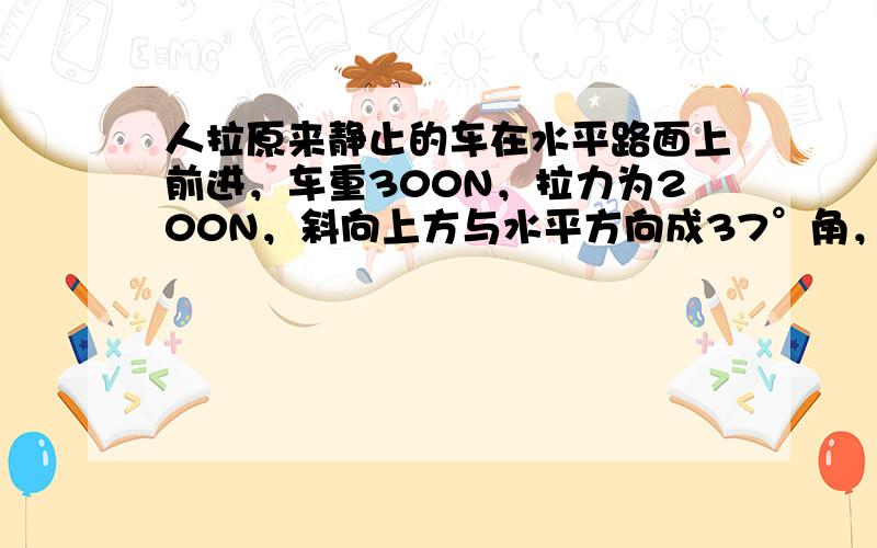 人拉原来静止的车在水平路面上前进，车重300N，拉力为200N，斜向上方与水平方向成37°角，车前进了500m，车与路面