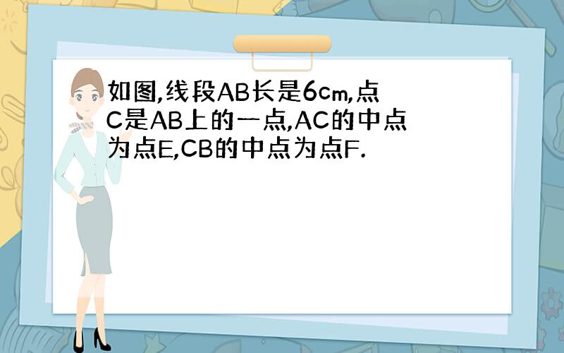 如图,线段AB长是6cm,点C是AB上的一点,AC的中点为点E,CB的中点为点F.