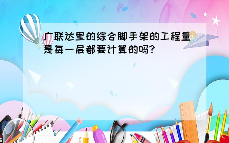 广联达里的综合脚手架的工程量是每一层都要计算的吗?