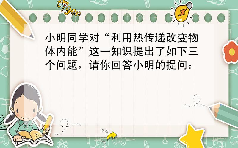 小明同学对“利用热传递改变物体内能”这一知识提出了如下三个问题，请你回答小明的提问：