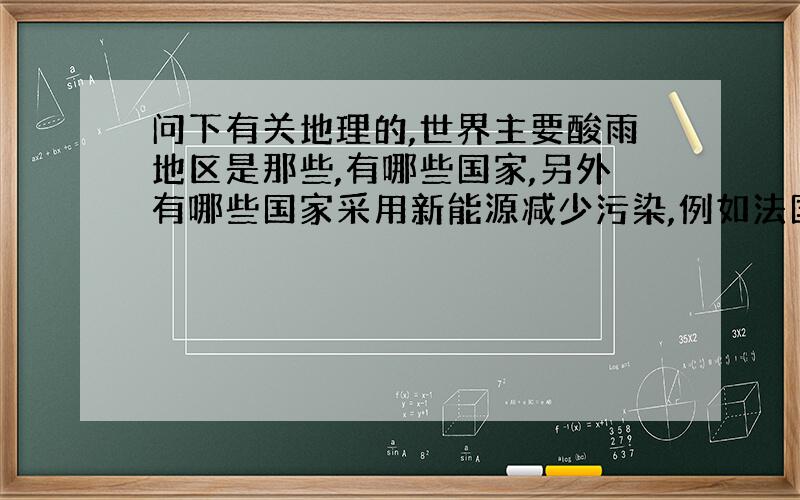 问下有关地理的,世界主要酸雨地区是那些,有哪些国家,另外有哪些国家采用新能源减少污染,例如法国核能