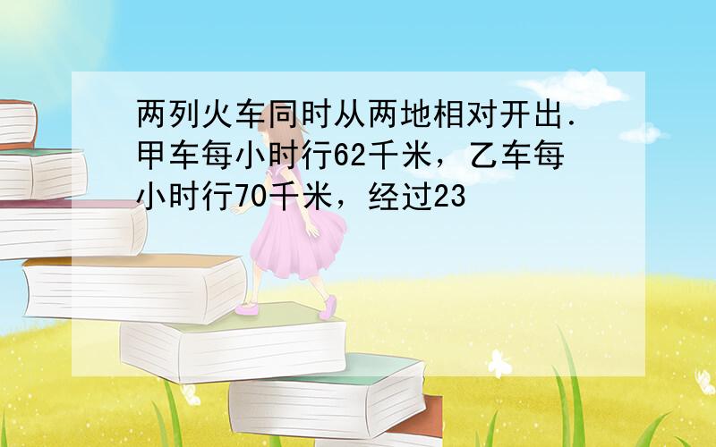 两列火车同时从两地相对开出．甲车每小时行62千米，乙车每小时行70千米，经过23