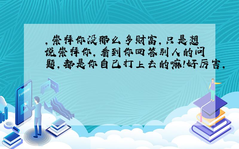 ,崇拜你没那么多财富,只是想说崇拜你,看到你回答别人的问题,都是你自己打上去的嘛!好厉害,