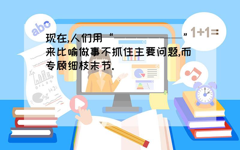 现在,人们用“——————”来比喻做事不抓住主要问题,而专顾细枝末节.