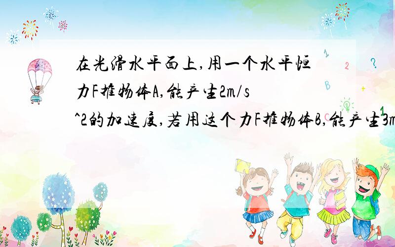 在光滑水平面上,用一个水平恒力F推物体A,能产生2m/s^2的加速度,若用这个力F推物体B,能产生3m/s^2的加速度,