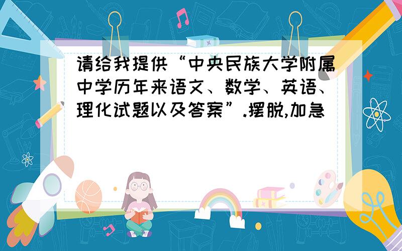 请给我提供“中央民族大学附属中学历年来语文、数学、英语、理化试题以及答案”.摆脱,加急