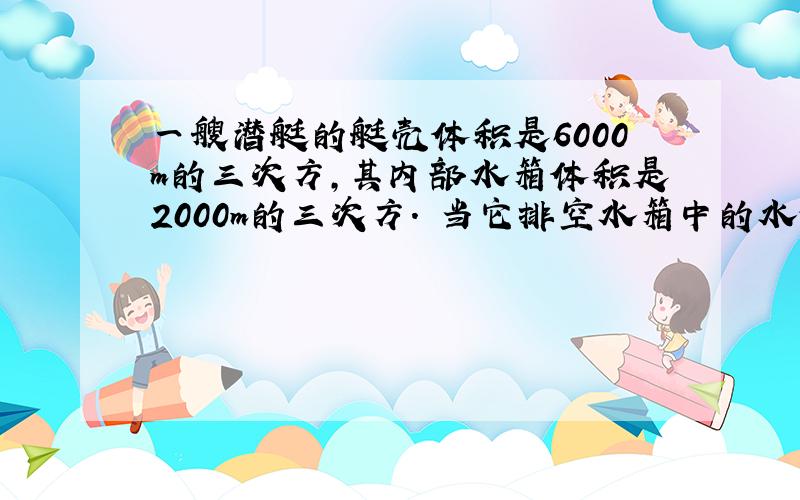 一艘潜艇的艇壳体积是6000m的三次方,其内部水箱体积是2000m的三次方. 当它排空水箱中的水停在水面时,