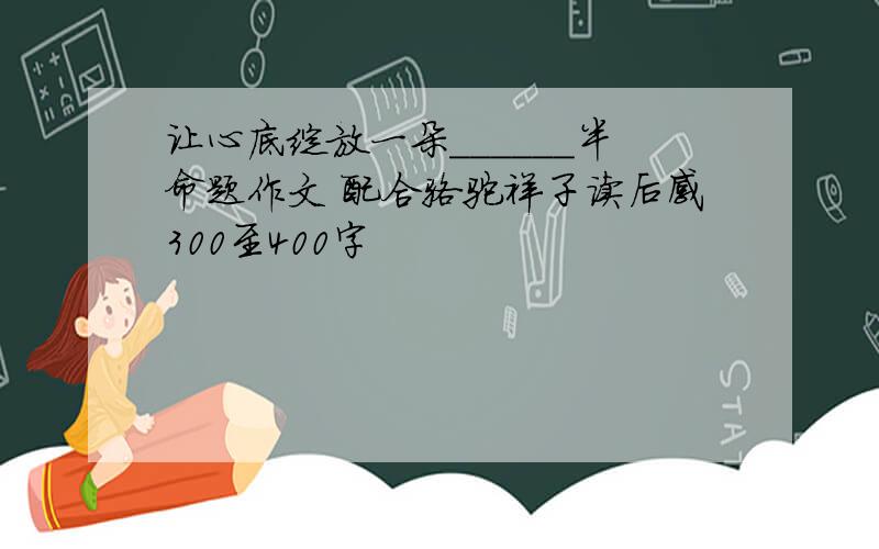 让心底绽放一朵______半命题作文 配合骆驼祥子读后感300至400字