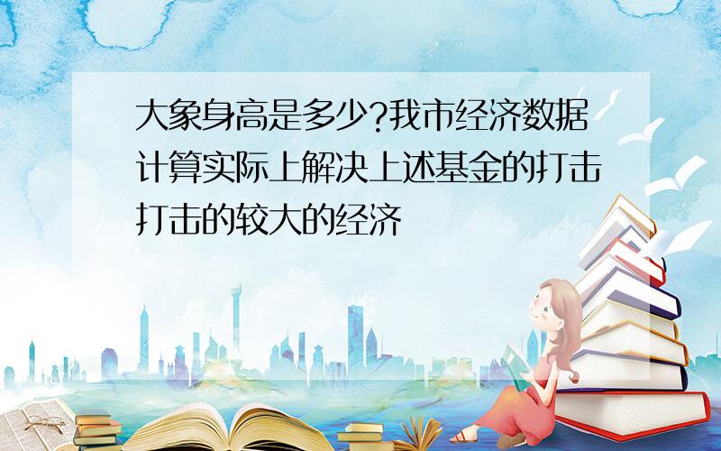 大象身高是多少?我市经济数据计算实际上解决上述基金的打击打击的较大的经济