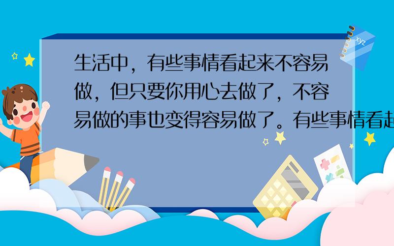 生活中，有些事情看起来不容易做，但只要你用心去做了，不容易做的事也变得容易做了。有些事情看起来很容易做，但真正做起来却不