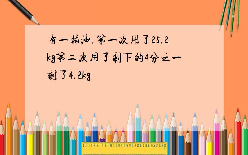 有一桶油,第一次用了25.2kg第二次用了剩下的4分之一剩了4.2kg