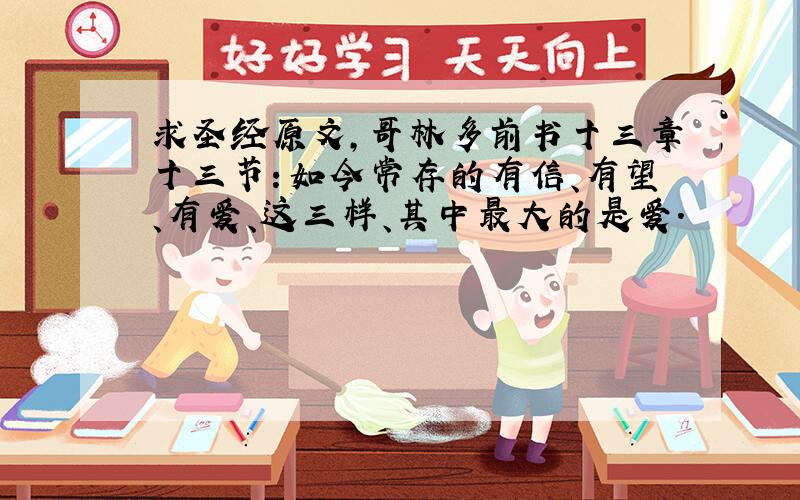 求圣经原文,哥林多前书十三章十三节：如今常存的有信、有望、有爱、这三样、其中最大的是爱.