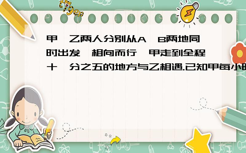 甲、乙两人分别从A、B两地同时出发,相向而行,甲走到全程十一分之五的地方与乙相遇.已知甲每小时走4.5千