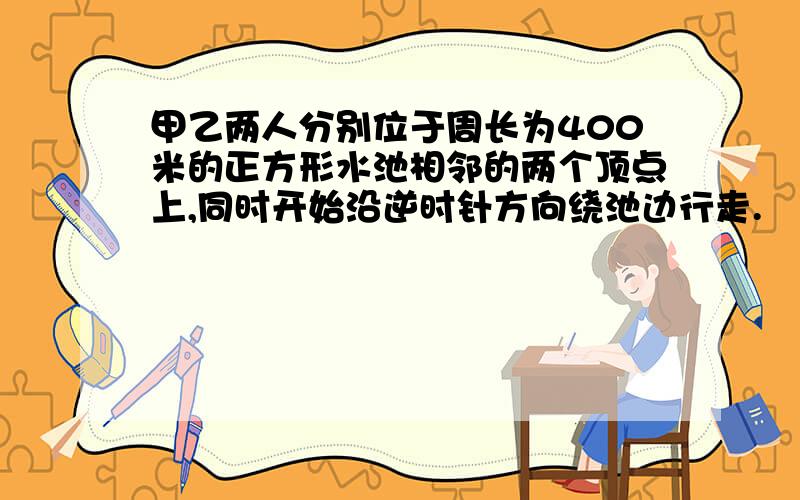 甲乙两人分别位于周长为400米的正方形水池相邻的两个顶点上,同时开始沿逆时针方向绕池边行走.