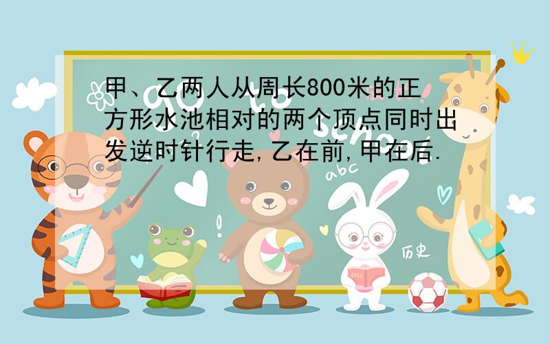 甲、乙两人从周长800米的正方形水池相对的两个顶点同时出发逆时针行走,乙在前,甲在后.