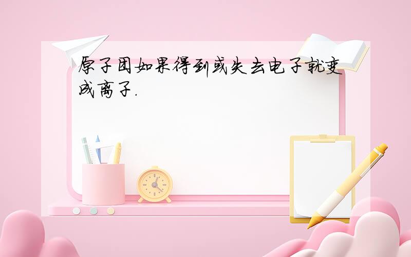 原子团如果得到或失去电子就变成离子.