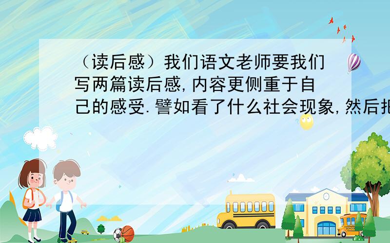 （读后感）我们语文老师要我们写两篇读后感,内容更侧重于自己的感受.譬如看了什么社会现象,然后把内容大概说说,剩下的都是自