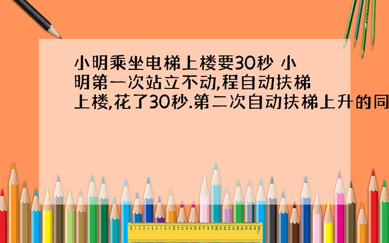 小明乘坐电梯上楼要30秒 小明第一次站立不动,程自动扶梯上楼,花了30秒.第二次自动扶梯上升的同时,向上