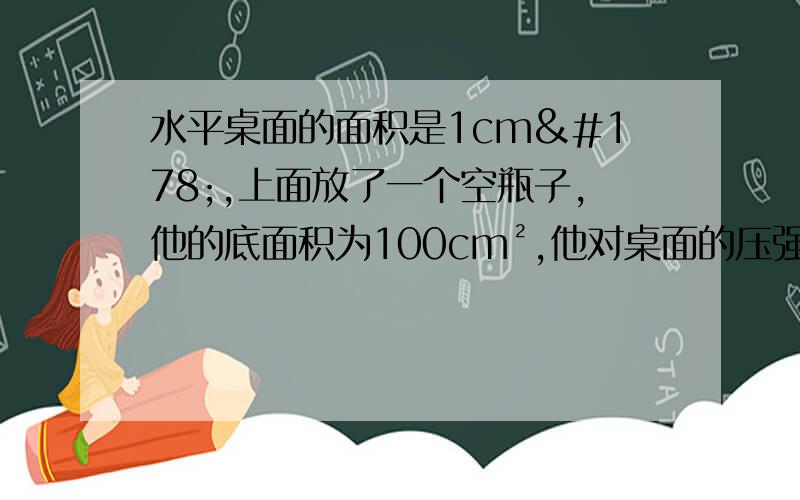 水平桌面的面积是1cm²,上面放了一个空瓶子,他的底面积为100cm²,他对桌面的压强为100pa