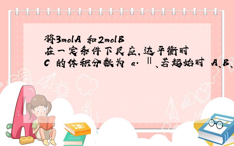 将3molA 和2molB 在一定条件下反应,达平衡时 C 的体积分数为 a. Ⅱ、若起始时 A、B、C 投入的物质的量