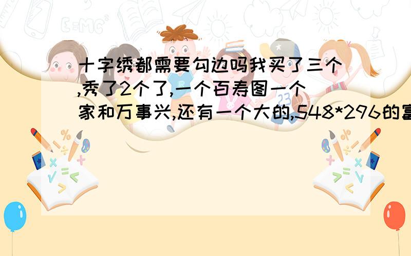 十字绣都需要勾边吗我买了三个,秀了2个了,一个百寿图一个家和万事兴,还有一个大的,548*296的富贵吉祥,我问下,需要