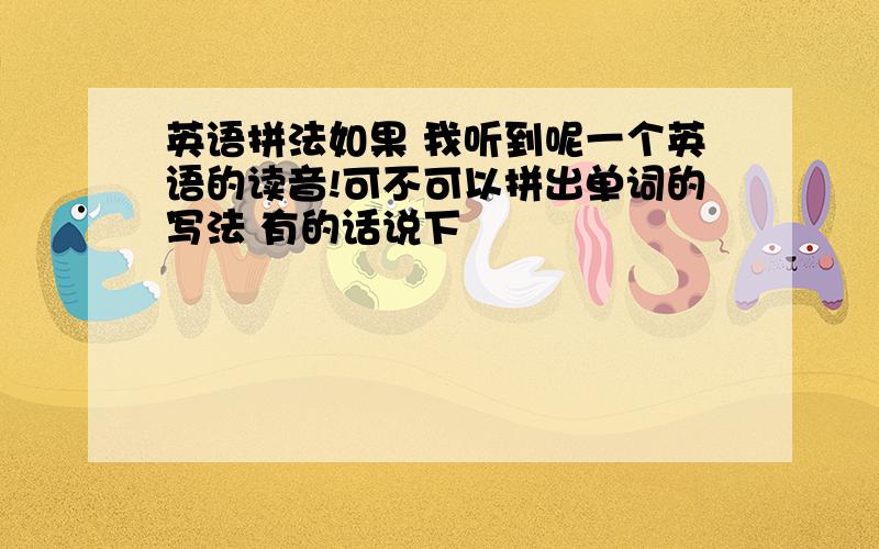 英语拼法如果 我听到呢一个英语的读音!可不可以拼出单词的写法 有的话说下