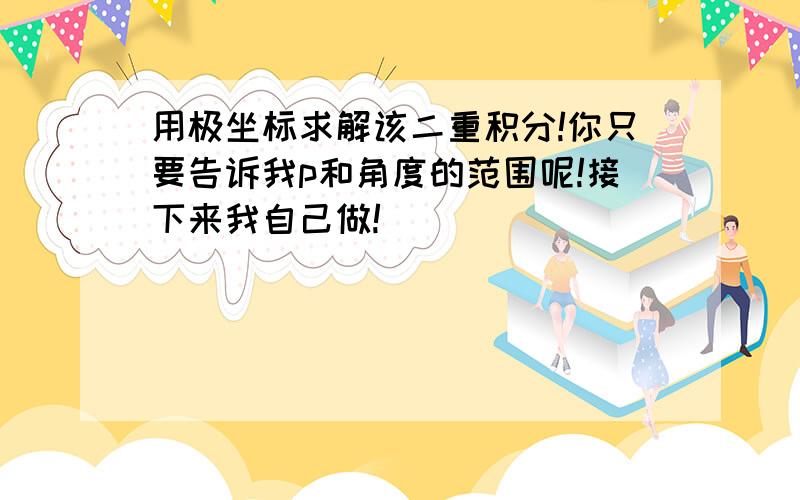 用极坐标求解该二重积分!你只要告诉我p和角度的范围呢!接下来我自己做!