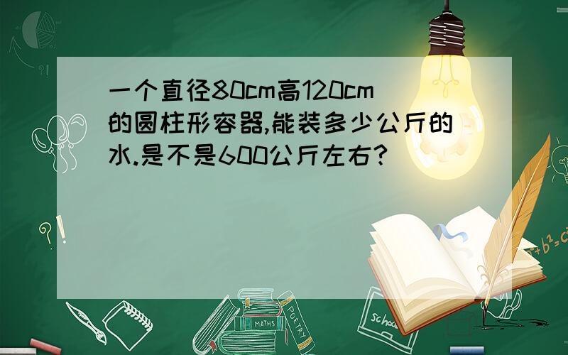 一个直径80cm高120cm的圆柱形容器,能装多少公斤的水.是不是600公斤左右?