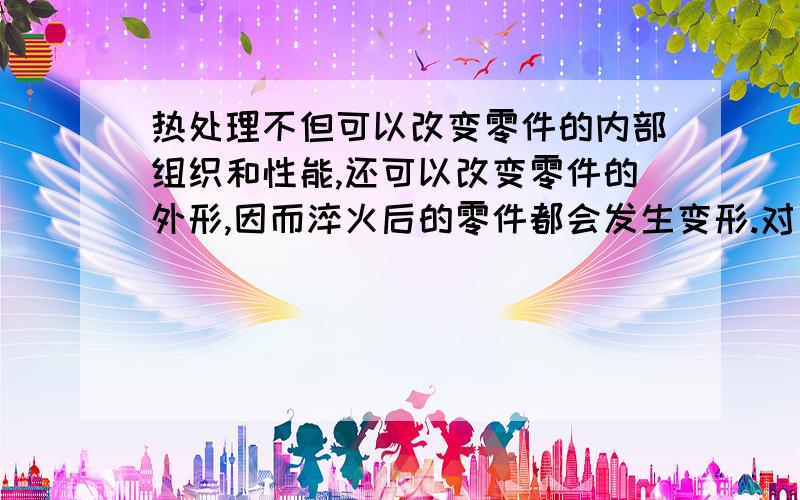 热处理不但可以改变零件的内部组织和性能,还可以改变零件的外形,因而淬火后的零件都会发生变形.对 错