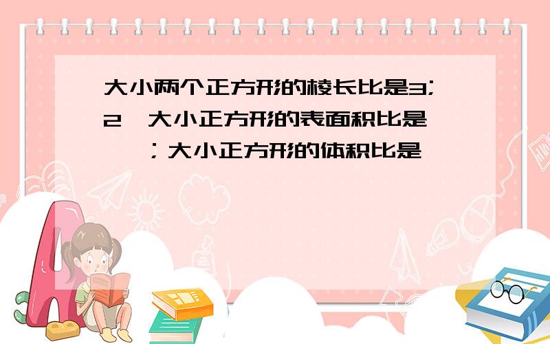 大小两个正方形的棱长比是3;2,大小正方形的表面积比是【 】；大小正方形的体积比是【 】