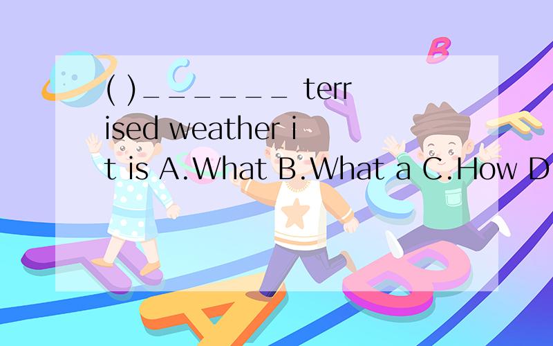 ( )______ terrised weather it is A.What B.What a C.How D.How