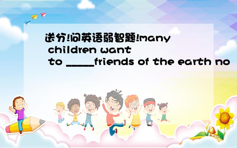 送分!问英语弱智题!many children want to _____friends of the earth no