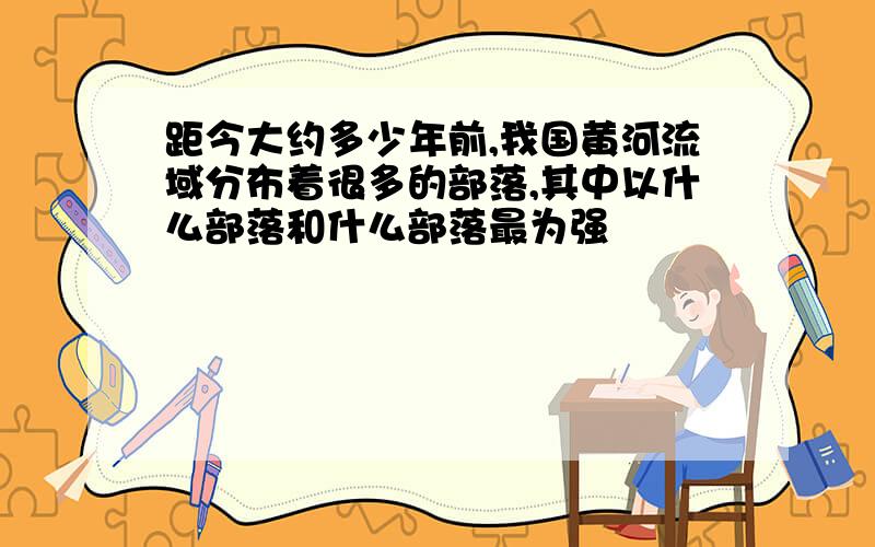 距今大约多少年前,我国黄河流域分布着很多的部落,其中以什么部落和什么部落最为强