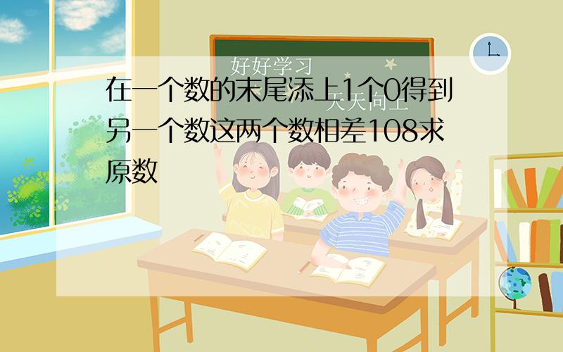 在一个数的末尾添上1个0得到另一个数这两个数相差108求原数