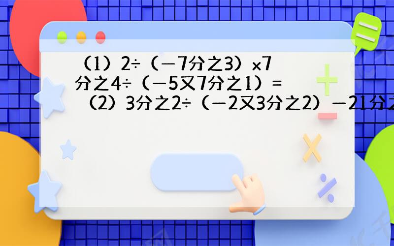 （1）2÷（—7分之3）x7分之4÷（—5又7分之1）= （2）3分之2÷（—2又3分之2）—21分之4x（—1又4分之