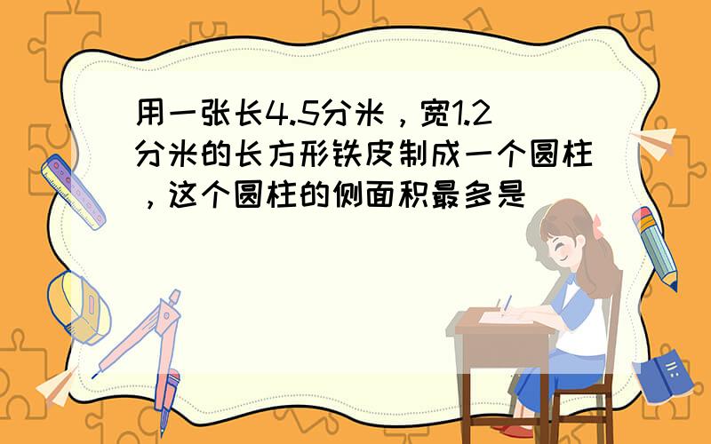 用一张长4.5分米，宽1.2分米的长方形铁皮制成一个圆柱，这个圆柱的侧面积最多是______平方分米．（接口处不计）