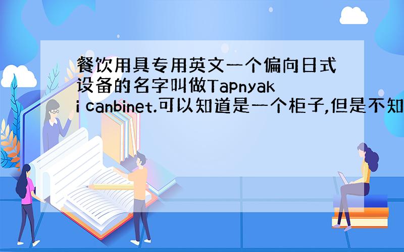 餐饮用具专用英文一个偏向日式设备的名字叫做Tapnyaki canbinet.可以知道是一个柜子,但是不知道具体是做什么