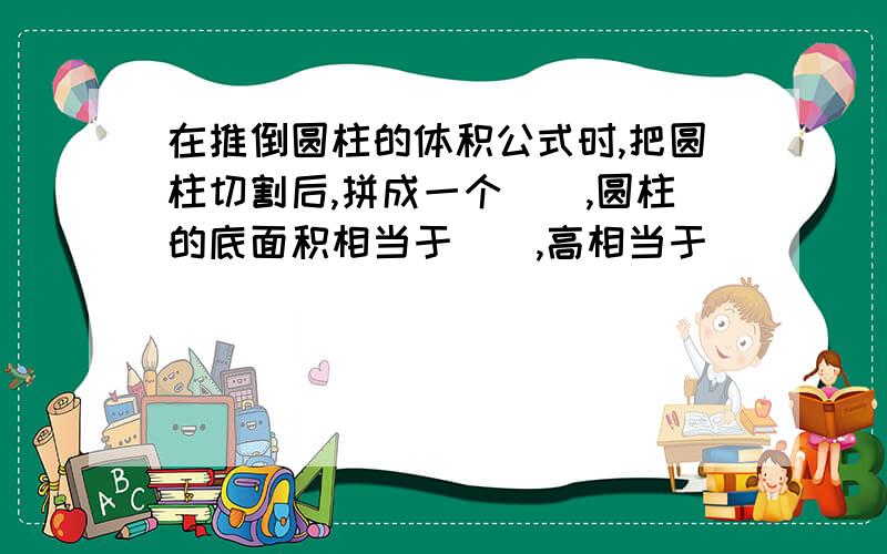 在推倒圆柱的体积公式时,把圆柱切割后,拼成一个(),圆柱的底面积相当于(),高相当于（）