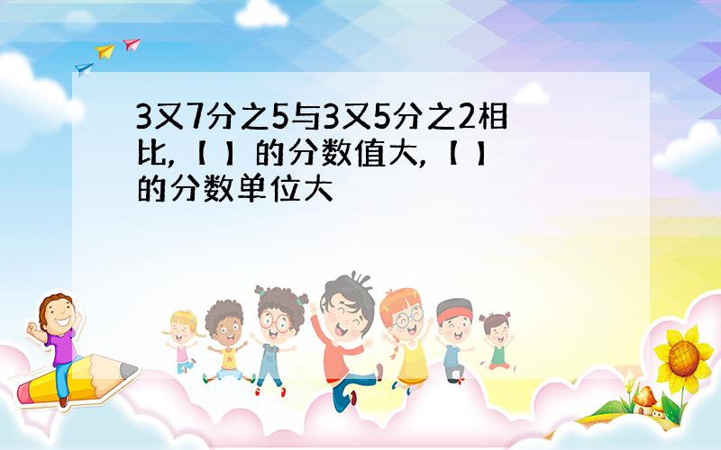 3又7分之5与3又5分之2相比,【 】的分数值大,【 】的分数单位大