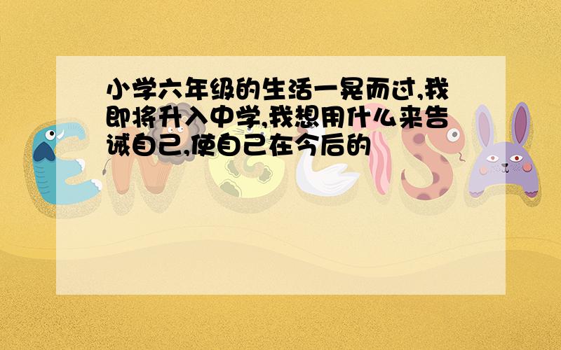 小学六年级的生活一晃而过,我即将升入中学,我想用什么来告诫自己,使自己在今后的